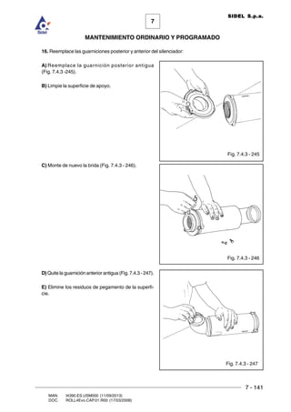 7 - 141
7
MANTENIMIENTO ORDINARIO Y PROGRAMADO
MAN. I4390.ES.USM000 (11/09/2013)
DOC. ROLL4Evo.CAP.01.R00 (17/03/2008)
SIDEL S.p.a.
16. Reemplace las guarniciones posterior y anterior del silenciador:
A) Reemplace la guarnición posterior antigua
(Fig. 7.4.3 -245).
B) Limpie la superficie de apoyo.
C) Monte de nuevo la brida (Fig. 7.4.3 - 246).
D) Quite la guarnición anterior antigua (Fig. 7.4.3 - 247).
E) Elimine los residuos de pegamento de la superfi-
cie.
Fig. 7.4.3 - 245
Fig. 7.4.3 - 246
Fig. 7.4.3 - 247
 