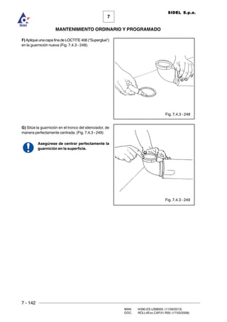 7 - 142
MAN. I4390.ES.USM000 (11/09/2013)
DOC. ROLL4Evo.CAP.01.R00 (17/03/2008)
7
MANTENIMIENTO ORDINARIO Y PROGRAMADO
SIDEL S.p.a.
Fig. 7.4.3 - 248
Fig. 7.4.3 - 249
F) Aplique una capa fina de LOCTITE 406 (“Superglue”)
en la guarnición nueva (Fig. 7.4.3 - 248).
G) Sitúe la guarnición en el tronco del silenciador, de
manera perfectamente centrada. (Fig. 7.4.3 - 249)
Asegúrese de centrar perfectamente la
guarnición en la superficie.
 