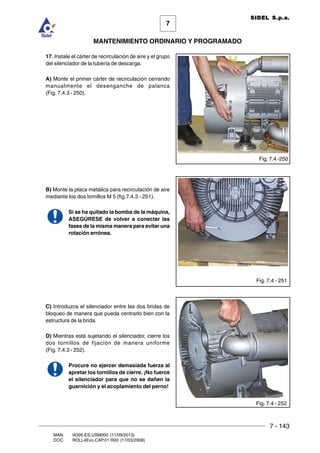 7 - 143
7
MANTENIMIENTO ORDINARIO Y PROGRAMADO
MAN. I4390.ES.USM000 (11/09/2013)
DOC. ROLL4Evo.CAP.01.R00 (17/03/2008)
SIDEL S.p.a.
17. Instale el cárter de recirculación de aire y el grupo
del silenciador de la tubería de descarga.
A) Monte el primer cárter de recirculación cerrando
manualmente el desenganche de palanca
(Fig. 7.4.3 - 250).
B) Monte la placa metálica para recirculación de aire
mediante los dos tornillos M 5 (fig.7.4.3 - 251).
Si se ha quitado la bomba de la máquina,
ASEGÚRESE de volver a conectar las
fases de la misma manera para evitar una
rotación errónea.
C) Introduzca el silenciador entre las dos bridas de
bloqueo de manera que pueda centrarlo bien con la
estructura de la brida.
D) Mientras está sujetando el silenciador, cierre los
dos tornillos de fijación de manera uniforme
(Fig. 7.4.3 - 252).
Procure no ejercer demasiada fuerza al
apretar los tornillos de cierre. ¡No fuerce
el silenciador para que no se dañen la
guarnición y el acoplamiento del perno!
Fig. 7.4 - 251
Fig. 7.4 -250
Fig. 7.4 - 252
 