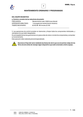 7 - 145
7
MANTENIMIENTO ORDINARIO Y PROGRAMADO
MAN. I4390.ES.USM000 (11/09/2013)
DOC. ROLL4Evo.CAP.01.R00 (17/03/2008)
SIDEL S.p.a.
B45. EQUIPO NEUMÁTICO
a. Control y revisión de los reductores de presión
FRECUENCIA: Mantenimiento cada 12000 horas (bienal)
OPERADOR HABILITADO: 1 encargado de mantenimiento mecánico
TIEMPO NECESARIO: A: ND; B: 180 minutos; C: ND
______________________________________________________________________
1. Las operaciones de control consisten en desmontar y limpiar todos los componentes individuales, y
reemplazar los que están desgastados.
Es aconsejable lubricar las guarniciones con grasa antes de volver a montar los componentes y comprobar
su funcionamiento.
Esta operación debe realizarla personal especializado.
Seccione el flujo del vacío mediante las llaves de cierre que se encuentran abajo de los
filtros de aire antes de manejar algún dispositivo que esté conectado a dicho equipo.
 