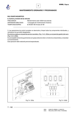 7 - 146
MAN. I4390.ES.USM000 (11/09/2013)
DOC. ROLL4Evo.CAP.01.R00 (17/03/2008)
7
MANTENIMIENTO ORDINARIO Y PROGRAMADO
SIDEL S.p.a.
B45. EQUIPO NEUMÁTICO
b. Control y revisión de las válvulas
FRECUENCIA: Mantenimiento cada 12000 horas (bienal)
OPERADOR HABILITADO: 1 encargado de mantenimiento mecánico
TIEMPO NECESARIO: A: ND; B: 180 minutos; C: ND
______________________________________________________________________
1. Las operaciones de control consisten en desmontar y limpiar todos los componentes individuales, y
reemplazar los que están desgastados.
El control se realiza en el panel de servicio neumático (Fig. 7.4.3 - 255a) y en el panel de gestión del vacío
(Fig. 7.4.3 - 255b).
Es aconsejable lubricar las guarniciones con grasa antes de volver a montar los componentes y comprobar
su funcionamiento.
Esta operación debe realizarla personal especializado.
Fig.7.4 - 255a Fig.7.4 - 255b
 