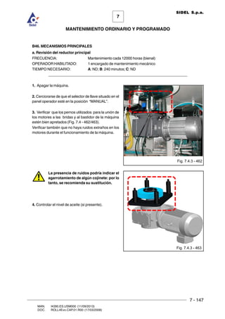 7 - 147
7
MANTENIMIENTO ORDINARIO Y PROGRAMADO
MAN. I4390.ES.USM000 (11/09/2013)
DOC. ROLL4Evo.CAP.01.R00 (17/03/2008)
SIDEL S.p.a.
B46. MECANISMOS PRINCIPALES
a. Revisión del reductor principal
FRECUENCIA: Mantenimiento cada 12000 horas (bienal)
OPERADOR HABILITADO: 1 encargado de mantenimiento mecánico
TIEMPO NECESARIO: A: ND; B: 240 minutos; C: ND
______________________________________________________________________
1. Apagar la máquina.
2. Cerciorarse de que el selector de llave situado en el
panel operador esté en la posición “MANUAL”.
3. Verificar que los pernos utilizados para la unión de
los motores a las bridas y al bastidor de la máquina
estén bien apretados (Fig. 7.4 - 462/463).
Verificar también que no haya ruidos extraños en los
motores durante el funcionamiento de la máquina.
La presencia de ruidos podría indicar el
agarrotamiento de algún cojinete: por lo
tanto, se recomienda su sustitución.
4. Controlar el nivel de aceite (si presente).
Fig. 7.4.3 - 462
Fig. 7.4.3 - 463
 