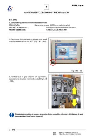 7 - 148
MAN. I4390.ES.USM000 (11/09/2013)
DOC. ROLL4Evo.CAP.01.R00 (17/03/2008)
7
MANTENIMIENTO ORDINARIO Y PROGRAMADO
SIDEL S.p.a.
.
B47. GATO
a. Comprobar que el funcionamiento sea correcto
FRECUENCIA: Mantenimiento cada 12000 horas (cada dos años)
OPERADOR HABILITADO: 1 encargado del mantenimiento mecánico
TIEMPO NECESARIO: A: 15 minutos; B: ND; C: ND
______________________________________________________________________
1. Cerciorarse de que el selector situado en el panel
operador esté en la posición “JOG” (Fig. 7.4.3 - 465) .
2. Verificar que el gato funcione sin agarrotarse,
especialmente durante el movimiento vertical (Fig. 7.4.3
- 466).
En caso de anomalías, proceda a la revisión de los casquillos internos y del vástago de guía
(como se describe el punto siguente).
Fig. 7.4.3 - 465
Fig. 7.4.3 - 466
 