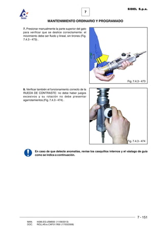 7 - 151
7
MANTENIMIENTO ORDINARIO Y PROGRAMADO
MAN. I4390.ES.USM000 (11/09/2013)
DOC. ROLL4Evo.CAP.01.R00 (17/03/2008)
SIDEL S.p.a.
7. Presionar manualmente la parte superior del gato
para verificar que se deslice correctamente: el
movimiento debe ser fluido y lineal, sin tirones (Fig.
7.4.3 - 473) .
8. Verificar también el funcionamiento correcto de la
RUEDA DE CONTRASTE: no debe haber juegos
excesivos y su rotación no debe presentar
agarrotamientos (Fig. 7.4.3 - 474) .
En caso de que detecte anomalías, revise los casquillos internos y el vástago de guía
como se indica a continuación.
Fig. 7.4.3 - 473
Fig. 7.4.3 - 474
 