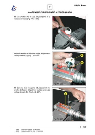7 - 153
7
MANTENIMIENTO ORDINARIO Y PROGRAMADO
MAN. I4390.ES.USM000 (11/09/2013)
DOC. ROLL4Evo.CAP.01.R00 (17/03/2008)
SIDEL S.p.a.
12. Con una llave fija de M20, afloje el perno de la
rueda de contraste (Fig. 7.4.3 - 265).
13. Quite la rueda de contraste (C) y el acoplamiento
correspondiente (D) (Fig. 7.4.3 - 266).
14. Con una llave hexagonal M5, desatornille los
tornillos de fijación del patín de final de carrera del
vástago del gato (E) (Fig. 7.4.3 - 267).
E
D
C
Fig. 7.4 - 265
Fig. 7.4 - 266
Fig. 7.4 - 267
 