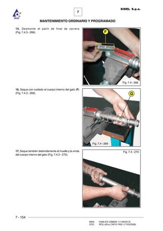 7 - 154
MAN. I4390.ES.USM000 (11/09/2013)
DOC. ROLL4Evo.CAP.01.R00 (17/03/2008)
7
MANTENIMIENTO ORDINARIO Y PROGRAMADO
SIDEL S.p.a.
15. Desmonte el patín de final de carrera
(Fig. 7.4.3 - 268).
16. Saque con cuidado el cuerpo interno del gato (F)
(Fig. 7.4.3 - 269).
17. Saque también detenidamente el muelle y la virola
del cuerpo interno del gato (Fig. 7.4.3 - 270).
G
F
Fig. 7.4 - 268
Fig. 7.4 - 269
Fig. 7.4 - 270
 