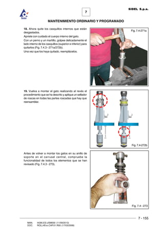 7 - 155
7
MANTENIMIENTO ORDINARIO Y PROGRAMADO
MAN. I4390.ES.USM000 (11/09/2013)
DOC. ROLL4Evo.CAP.01.R00 (17/03/2008)
SIDEL S.p.a.
18. Ahora quite los casquillos internos que están
desgastados.
Apriete con cuidado el cuerpo interno del gato.
Con un perno y un martillo, golpee delicadamente el
lado interno de los casquillos (superior e inferior) para
quitarlos (Fig. 7.4.3 - 271a/272b).
Una vez que los haya quitado, reemplácelos.
19. Vuelva a montar el gato realizando al revés el
procedimiento que se ha descrito y aplique un sellador
de roscas en todas las partes roscadas que hay que
reensamblar.
Antes de volver a montar los gatos en su anillo de
soporte en el carrusel central, compruebe la
funcionalidad de todos los elementos que se han
revisado (Fig. 7.4.3 - 273).
Fig. 7.4 - 273
Fig. 7.4-271a
Fig. 7.4-272b
 