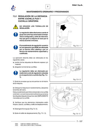 7 - 157
7
MANTENIMIENTO ORDINARIO Y PROGRAMADO
MAN. I4380.ES.USM000 (08/08/2013)
DOC. ROLL4Evo.CAP.01.R00 (17/03/2008)
Sidel S.p.A.
7.5.1 REGULACIÓN DE LA DISTANCIA
ENTRE CUCHILLA FIJA Y
CUCHILLA GIRATORIA
NO GRADÚE LOS TORNILLOS DE
REGULACIÓN.
La regulación debe efectuarse cuando el
grupo de corte haya alcanzado la tempe-
ratura configurada y, antes de intervenir,
hay que girar la máquina al vacío por lo
menos durante 5 minutos.
El procedimiento de regulación sucesivo
es una operación que DEBE ser efectuada
por un técnico Alfa Labeling o por un
técnico de mantenimiento capacitado y
cualificado.
La operación descrita debe ser efectuada en los
siguientes casos:
a. cambio de las etiquetas de diferente espesor y/o
material;
b. desgaste normal de las cuchillas.
La regulación debe ser efectuada por
medio de la cuña de regulación colocada
en el soporte de la cuchilla fija (Fig. 7.5 -
1).
1. Quite los envases que se encuentran en el interior
de la máquina.
2. Coloque la máquina en mantenimiento y desactive
la bomba del vacío.
Este procedimiento permitirá comprender si la cuchilla
corta bien o si es la fuerza de la turbina la que arranca
las etiquetas después de que han sido SIMPLEMENTE
marcadas por la cuchilla.
3. Verifique que los elementos interesados estén
limpios: cascos, cuchillas y rodillo de desplazamiento.
4. Desenganche el grupo (Fig.7.5- 2).
5. Quite el rodillo de desplazamiento (Fig. 7.5 - 3).
Fig. 7.5 - 2
Fig. 7.5 - 1
Fig. 7.5 - 3
 