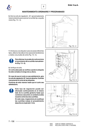 7 - 158
MAN. I4380.ES.USM000 (08/08/2013)
DOC. ROLL4Evo.CAP.01.R00 (17/03/2008)
7
MANTENIMIENTO ORDINARIO Y PROGRAMADO
Sidel S.p.A.
6. Gire la cuña de regulación 45° aproximadamente
hacia la derecha para acercar la cuchilla fija a aquella
móvil (Fig. 7.5 - 4).
7. Introduzca una etiqueta nueva (si posee diferentes
tipos, utilice la más alta) en los cascos de transferencia
y realice una prueba de corte (Fig. 7.5 - 5).
Para efectuar la prueba de corte accione
el movimiento de la cuchilla manualmen-
te (Fig. 7.5 - 6).
8. Verifique el corte.
Un corte adecuado se verifica cuando la etiqueta
ha sido cortada a lo largo de su altura.
En caso de que el corte no sea satisfactorio, gire
la cuña de regulación 45° hacia la derecha. Controle
nuevamente el corte de las etiquetas.
Continúe de esta manera hasta que el corte sea
satisfactorio.
Este tipo de regulación puede ser
efectuado continuamente en el mismo
lado de la cuchilla giratoria hasta que
comience a escuchar un contacto (ruido)
excesivo entre las dos cuchillas.
En este caso, inspeccione y/o sustituya
las cuchillas (véase el procedimiento
descrito en el párrafo 7.4.3).
Fig. 7.5 - 4
Fig. 7.5 - 6
Fig. 7.5 - 5
 