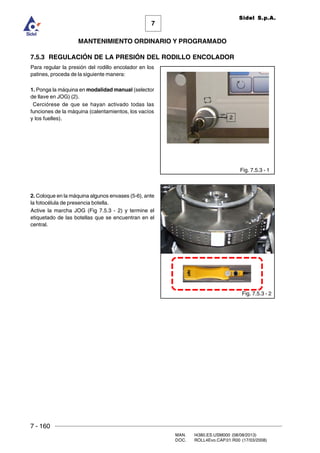 7 - 160
MAN. I4380.ES.USM000 (08/08/2013)
DOC. ROLL4Evo.CAP.01.R00 (17/03/2008)
7
MANTENIMIENTO ORDINARIO Y PROGRAMADO
Sidel S.p.A.
7.5.3 REGULACIÓN DE LA PRESIÓN DEL RODILLO ENCOLADOR
Para regular la presión del rodillo encolador en los
patines, proceda de la siguiente manera:
1. Ponga la máquina en modalidad manual (selector
de llave en JOG) (2).
Cerciórese de que se hayan activado todas las
funciones de la máquina (calentamientos, los vacíos
y los fuelles).
2. Coloque en la máquina algunos envases (5-6), ante
la fotocélula de presencia botella.
Active la marcha JOG (Fig 7.5.3 - 2) y termine el
etiquetado de las botellas que se encuentran en el
central.
Fig. 7.5.3 - 1
Fig. 7.5.3 - 2
2
 