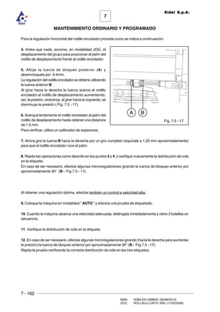 7 - 162
MAN. I4380.ES.USM000 (08/08/2013)
DOC. ROLL4Evo.CAP.01.R00 (17/03/2008)
7
MANTENIMIENTO ORDINARIO Y PROGRAMADO
Sidel S.p.A.
Para la regulación horizontal del rodillo encolador proceda como se indica a continuación:
4. Antes que nada, accione, en modalidad JOG, el
desplazamiento del grupo para posicionar el patín del
rodillo de desplazamiento frente al rodillo encolador.
5. Afloje la tuerca de bloqueo posterior (A) y
desenrósquelo por 3-4mm.
La regulación del rodillo encolador se obtiene utilizando
la tuerca anterior B.
Al girar hacia la derecha la tuerca acerca el rodillo
encolador al rodillo de desplazamiento aumentando,
así, la presión; viceversa, al girar hacia la izquierda, se
disminuye la presión ( Fig. 7.5 - 17).
6. Acerque lentamente el rodillo encolador al patín del
rodillo de desplazamiento hasta obtener una distancia
de 1,5 mm.
Para verificar, utilice un calibrador de espesores.
7. Ahora gire la tuerca B hacia la derecha por un giro completo (equivale a 1,25 mm aproximadamente)
para que el rodillo encolador roce el patín.
8. Repita las operaciones como descrito en los puntos 3 y 4 y verifique nuevamente la distribución de cola
en la etiqueta.
En caso de ser necesario, efectúe algunas microregulaciones girando la tuerca de bloqueo anterior por
aproximadamente 30° (B - Fig.7.5 - 17).
Al obtener una regulación óptima, efectúe también un control a velocidad alta:
9. Coloque la máquina en modalidad “ AUTO “ y efectúe una prueba de etiquetado.
10. Cuando la máquina alcance una velocidad adecuada, deténgala inmediatamente y retire 3 botellas en
secuencia.
11. Verifique la distribución de cola en la etiqueta.
12. En caso de ser necesario, efectúe algunas microregulaciones girando (hacia la derecha para aumentar
la presión) la tuerca de bloqueo anterior por aproximadamente 30° (B - Fig.7.5 - 17).
Repita la prueba verificando la correcta distribución de cola en las tres etiquetas.
Fig. 7.5 - 17
A B
 