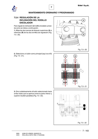7 - 163
7
MANTENIMIENTO ORDINARIO Y PROGRAMADO
MAN. I4380.ES.USM000 (08/08/2013)
DOC. ROLL4Evo.CAP.01.R00 (17/03/2008)
Sidel S.p.A.
7.5.4 REGULACIÓN DE LA
INCLINACIÓN DEL RODILLO
ENCOLADOR
Para regular la inclinación del rodillo encolador, proce-
da como se indica a continuación:
1. Afloje las dos tuercas de bloqueo superiores (A) e
inferiores (B) de los dos tornillos de regulación (Fig.
7.5 - 20).
2. Seleccione un bulón como principal (aquí es el B)
(Fig. 7.5 - 21).
3. Gire cuidadosamente el bulón seleccionado hacia
arriba hasta que la apertura entre la parte inferior y
superior resulten paralelas (Fig. 7.5 - 22).
Fig. 7.5 - 20
A
B
Fig. 7.5 - 21
BA
Fig. 7.5 - 22
 