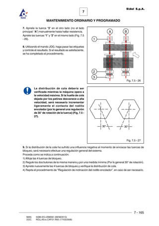 7 - 165
7
MANTENIMIENTO ORDINARIO Y PROGRAMADO
MAN. I4380.ES.USM000 (08/08/2013)
DOC. ROLL4Evo.CAP.01.R00 (17/03/2008)
Sidel S.p.A.
7. Apriete la tuerca “3” en el otro lado (no el lado
principal: “A”) manualmente hasta hallar resistencia.
Apriete las tuercas “1” y “2” en el mismo lado (Fig. 7.5
- 26).
8. Utilizando el mando JOG, haga pasar las etiquetas
y controle el resultado. Si el resultado es satisfaciente,
se ha completado el procedimiento.
La distribución de cola debería ser
verificada mientras la máquina opera a
la velocidad máxima. Si la huella de cola
dejada por los patines desvanece a alta
velocidad, será necesario incrementar
ligeramente el contacto del rodillo
encolador (por lo general una regulación
de 30° de rotación de la tuerca) (Fig. 7.5 -
27).
9. Si la distribución de la cola ha sufrido una influencia negativa al momento de enroscar las tuercas de
bloqueo, será necesario efectuar una regulación general del sistema.
Proceda como se indica a continuación:
1) Afloje las 4 tuercas de bloqueo.
2) Regule los dos bulones de la misma manera y por una medida mínima (Por lo general 30° de rotación).
3) Apriete nuevamente las 4 tuercas de bloqueo y verifique la distribución de cola.
4) Repita el procedimiento de “Regulación de inclinación del rodillo encolador”, en caso de ser necesario.
Fig. 7.5 - 27
Fig. 7.5 - 26
BA
3
2
1
30°30°
 