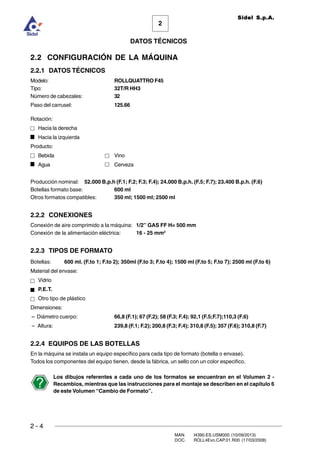 2 - 4
MAN. I4390.ES.USM000 (10/09/2013)
DOC. ROLL4Evo.CAP.01.R00 (17/03/2008)
DATOS TÉCNICOS
2
Sidel S.p.A.
2.2 CONFIGURACIÓN DE LA MÁQUINA
2.2.1 DATOS TÉCNICOS
Modelo: ROLLQUATTRO F45
Tipo: 32T/R HH3
Número de cabezales: 32
Paso del carrusel: 125.66
Rotación:
Hacia la derecha
Hacia la izquierda
Producto:
Bebida Vino
Agua Cerveza
Producción nominal: 52.000 B.p.h (F.1; F.2; F.3; F.4); 24.000 B.p.h. (F.5; F.7); 23.400 B.p.h. (F.6)
Botellas formato base: 600 ml
Otros formatos compatibles: 350 ml; 1500 ml; 2500 ml
2.2.2 CONEXIONES
Conexión de aire comprimido a la máquina: 1/2” GAS FF H= 500 mm
Conexión de la alimentación eléctrica: 16 - 25 mm2
2.2.3 TIPOS DE FORMATO
Botellas: 600 ml. (F.to 1; F.to 2); 350ml (F.to 3; F.to 4); 1500 ml (F.to 5; F.to 7); 2500 ml (F.to 6)
Material del envase:
Vidrio
P.E.T.
Otro tipo de plástico
Dimensiones:
– Diámetro cuerpo: 66,8 (F.1); 67 (F.2); 58 (F.3; F.4); 92,1 (F.5;F.7);110,3 (F.6)
– Altura: 239,8 (F.1; F.2); 200,8 (F.3; F.4); 310,8 (F.5); 357 (F.6); 310,8 (F.7)
2.2.4 EQUIPOS DE LAS BOTELLAS
En la máquina se instala un equipo específico para cada tipo de formato (botella o envase).
Todos los componentes del equipo tienen, desde la fábrica, un sello con un color especifico.
Los dibujos referentes a cada uno de los formatos se encuentran en el Volumen 2 -
Recambios, mientras que las instrucciones para el montaje se describen en el capítulo 6
de este Volumen “Cambio de Formato”.
 