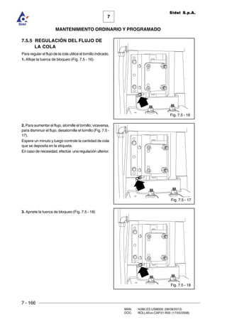 7 - 166
MAN. I4380.ES.USM000 (08/08/2013)
DOC. ROLL4Evo.CAP.01.R00 (17/03/2008)
7
MANTENIMIENTO ORDINARIO Y PROGRAMADO
Sidel S.p.A.
7.5.5 REGULACIÓN DEL FLUJO DE
LA COLA
Para regular el flujo de la cola utilice el tornillo indicado.
1. Afloje la tuerca de bloqueo (Fig. 7.5 - 16)
2. Para aumentar el flujo, atornille el tornillo; viceversa,
para disminuir el flujo, desatornille el tornillo (Fig. 7.5 -
17).
Espere un minuto y luego controle la cantidad de cola
que se deposita en la etiqueta.
En caso de necesidad, efectúe una regulación ulterior.
3. Apriete la tuerca de bloqueo (Fig. 7.5 - 18)
Fig. 7.5 - 18
Fig. 7.5 - 16
Fig. 7.5 - 17
 