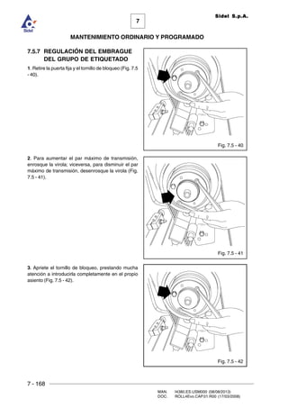 7 - 168
MAN. I4380.ES.USM000 (08/08/2013)
DOC. ROLL4Evo.CAP.01.R00 (17/03/2008)
7
MANTENIMIENTO ORDINARIO Y PROGRAMADO
Sidel S.p.A.
Fig. 7.5 - 42
Fig. 7.5 - 40
Fig. 7.5 - 41
7.5.7 REGULACIÓN DEL EMBRAGUE
DEL GRUPO DE ETIQUETADO
1. Retire la puerta fija y el tornillo de bloqueo (Fig. 7.5
- 40).
2. Para aumentar el par máximo de transmisión,
enrosque la virola; viceversa, para disminuir el par
máximo de transmisión, desenrosque la virola (Fig.
7.5 - 41).
3. Apriete el tornillo de bloqueo, prestando mucha
atención a introducirla completamente en el propio
asiento (Fig. 7.5 - 42).
 