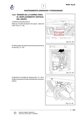 7 - 169
7
MANTENIMIENTO ORDINARIO Y PROGRAMADO
MAN. I4380.ES.USM000 (08/08/2013)
DOC. ROLL4Evo.CAP.01.R00 (17/03/2008)
Sidel S.p.A.
7.5.8 TENSIÓN DE LA CORREA PARA
EL DESPLAZAMIENTO VERTICAL
DEL GRUPO
1. Retire la puerta fija anterior.
Afloje los 4 tornillo de fijación de la placa “plato del
motor” (Fig. 7.5 - 43).
2. Hale la placa de soporte hacia fuera para tensar la
correa (Fig. 7.5 - 45).
3. Apriete los 4 tornillos de bloqueo (Fig. 7.5 - 45) e
instale nuevamente el cárter de protección y la puerta
anterior.
Fig. 7.5 - 43
Fig. 7.5 - 44
Fig. 7.5 - 45
 
