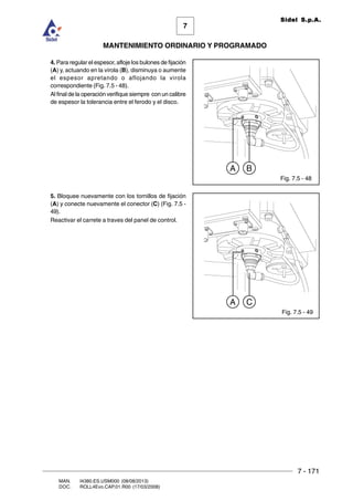7 - 171
7
MANTENIMIENTO ORDINARIO Y PROGRAMADO
MAN. I4380.ES.USM000 (08/08/2013)
DOC. ROLL4Evo.CAP.01.R00 (17/03/2008)
Sidel S.p.A.
Fig. 7.5 - 48
4. Para regular el espesor, afloje los bulones de fijación
(A) y, actuando en la virola (B), disminuya o aumente
el espesor apretando o aflojando la virola
correspondiente (Fig. 7.5 - 48).
Al final de la operación verifique siempre con un calibre
de espesor la tolerancia entre el ferodo y el disco.
5. Bloquee nuevamente con los tornillos de fijación
(A) y conecte nuevamente el conector (C) (Fig. 7.5 -
49).
Reactivar el carrete a traves del panel de control.
A B
Fig. 7.5 - 49
A C
 