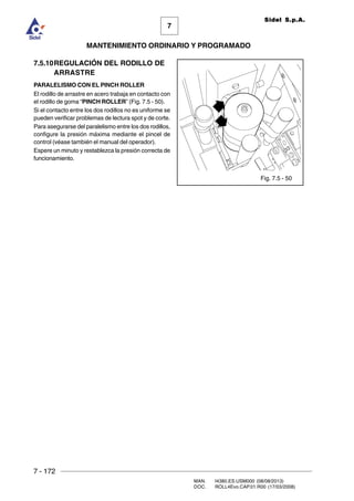 7 - 172
MAN. I4380.ES.USM000 (08/08/2013)
DOC. ROLL4Evo.CAP.01.R00 (17/03/2008)
7
MANTENIMIENTO ORDINARIO Y PROGRAMADO
Sidel S.p.A.
7.5.10REGULACIÓN DEL RODILLO DE
ARRASTRE
PARALELISMO CON EL PINCH ROLLER
El rodillo de arrastre en acero trabaja en contacto con
el rodillo de goma “PINCH ROLLER” (Fig. 7.5 - 50).
Si el contacto entre los dos rodillos no es uniforme se
pueden verificar problemas de lectura spot y de corte.
Para asegurarse del paralelismo entre los dos rodillos,
configure la presión máxima mediante el pincel de
control (véase también el manual del operador).
Espere un minuto y restablezca la presión correcta de
funcionamiento.
Fig. 7.5 - 50
 