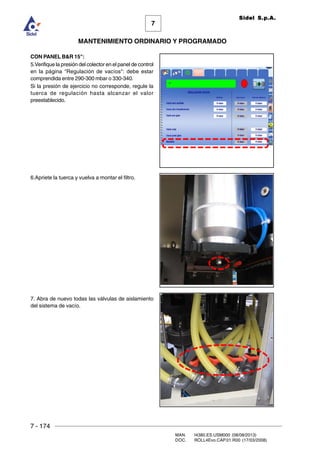 7 - 174
MAN. I4380.ES.USM000 (08/08/2013)
DOC. ROLL4Evo.CAP.01.R00 (17/03/2008)
7
MANTENIMIENTO ORDINARIO Y PROGRAMADO
Sidel S.p.A.
CON PANEL BR 15:
5.Verifique la presión del colector en el panel de control
en la página Regulación de vacíos: debe estar
comprendida entre 290-300 mbar o 330-340.
Si la presión de ejercicio no corresponde, regule la
tuerca de regulación hasta alcanzar el valor
preestablecido.
6.Apriete la tuerca y vuelva a montar el filtro.
7. Abra de nuevo todas las válvulas de aislamiento
del sistema de vacío.
 