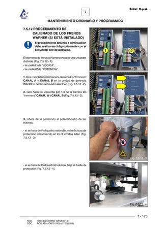 7 - 175
7
MANTENIMIENTO ORDINARIO Y PROGRAMADO
MAN. I4380.ES.USM000 (08/08/2013)
DOC. ROLL4Evo.CAP.01.R00 (17/03/2008)
Sidel S.p.A.
Fig. 7.5.10 - 1
7.5.12 PROCEDIMIENTO DE
CALIBRADO DE LOS FRENOS
WARNER (SI ESTÁ INSTALADO)
El procedimiento descrito a continuación
debe realizarse obligatoriamente con el
circuito de aire desactivado.
El elemento de frenado Warner consta de dos unidades
distintas (Fig. 7.5.12 - 1):
- la unidad 1 de “LÓGICA”,
- la unidad 2 de “POTENCIA”.
1. Gire completamente hacia la derecha los “trimmers”
CANAL A y CANAL B en la unidad de potencia
WARNER dentro del cuadro eléctrico.(Fig. 7.5.12 - 2).
2. Gire hacia la izquierda por 1/3 de la carrera los
“trimmers” CANAL A y CANAL B (Fig. 7.5.12 - 2).
3. Libere de la protección el potenciómetro de las
bobinas:
- si se trata de Rollquattro estándar, retire la taza de
protección interviniendo en los 3 tornillos Allen (Fig.
7.5.12 - 3);
- si se trata de RollquattroEvolution, baje el fuelle de
protección (Fig. 7.5.12 - 4).
Fig. 7.5.12 - 1
21
Fig. 7.5.12 - 2
Fig. 7.5.12 - 3
Fig. 7.5.12 - 4
 