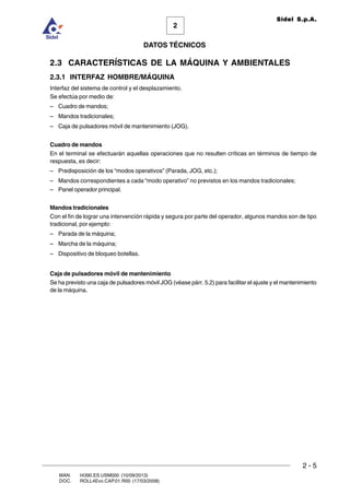 2 - 5
MAN. I4390.ES.USM000 (10/09/2013)
DOC. ROLL4Evo.CAP.01.R00 (17/03/2008)
DATOS TÉCNICOS
2
Sidel S.p.A.
2.3 CARACTERÍSTICAS DE LA MÁQUINA Y AMBIENTALES
2.3.1 INTERFAZ HOMBRE/MÁQUINA
Interfaz del sistema de control y el desplazamiento.
Se efectúa por medio de:
– Cuadro de mandos;
– Mandos tradicionales;
– Caja de pulsadores móvil de mantenimiento (JOG).
Cuadro de mandos
En el terminal se efectuarán aquellas operaciones que no resulten críticas en términos de tiempo de
respuesta, es decir:
– Predisposición de los “modos operativos” (Parada, JOG, etc.);
– Mandos correspondientes a cada “modo operativo” no previstos en los mandos tradicionales;
– Panel operador principal.
Mandos tradicionales
Con el fin de lograr una intervención rápida y segura por parte del operador, algunos mandos son de tipo
tradicional, por ejemplo:
– Parada de la máquina;
– Marcha de la máquina;
– Dispositivo de bloqueo botellas.
Caja de pulsadores móvil de mantenimiento
Se ha previsto una caja de pulsadores móvil JOG (véase párr. 5.2) para facilitar el ajuste y el mantenimiento
de la máquina.
 