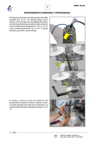 7 - 176
MAN. I4380.ES.USM000 (08/08/2013)
DOC. ROLL4Evo.CAP.01.R00 (17/03/2008)
7
MANTENIMIENTO ORDINARIO Y PROGRAMADO
Sidel S.p.A.
4. Coloque el interruptor del potenciómetro del rodillo
oscilante (Fig. 7.5.10 - 6), ubicado debajo de las
bobinas, en A o B, según las necesidades de frenado;
controle manualmente que la bobina tienda a frenar al
cerrar el rodillo oscilante (posición C - Fig. 7.5.10 - 6)
y que, al abrirlo (posición D - Fig. 7.5.10 - 7), quede
más libre y, por tanto, menos frenada.
5. Vuelva a colocar la taza de protección del
potenciómetro prestando atención a girarla un poco
en ambos sentidos para evitar que se estropee o se
suelte el anillo OR superior indicado en la figura 7.5.10
- 8.
C
D
Fig. 7.5.10 - 5
Fig. 7.5.10 - 6
Fig. 7.5.10 - 7
Fig. 7.5.10 - 8
 