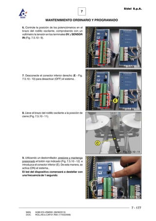 7 - 177
7
MANTENIMIENTO ORDINARIO Y PROGRAMADO
MAN. I4380.ES.USM000 (08/08/2013)
DOC. ROLL4Evo.CAP.01.R00 (17/03/2008)
Sidel S.p.A.
6. Controle la posición de los potenciómetros en el
brazo del rodillo oscilante, comprobando con un
voltímetro la tensión en los terminales 0V y SENSOR
IN (Fig. 7.5.10 - 9).
7. Desconecte el conector inferior derecho (E - Fig.
7.5.10 - 10) para desactivar (OFF) el sistema .
8. Lleve el brazo del rodillo oscilante a la posición de
cierre (Fig. 7.5.10 - 11).
9. Utilizando un destornillador, presione y mantenga
presionado el botón rojo indicado (Fig. 7.5.10 - 12) e
introduzca el conector inferior (E). De esta manera, se
activa (ON) el sistema..
El led del dispositivo comenzará a destellar con
una frecuencia de 1 segundo.
Fig. 7.5.10 - 9
Fig. 7.5.10 - 10
E
C
Fig. 7.5.10 - 11
Fig. 7.5.10 - 12
 