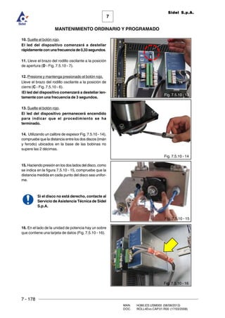 7 - 178
MAN. I4380.ES.USM000 (08/08/2013)
DOC. ROLL4Evo.CAP.01.R00 (17/03/2008)
7
MANTENIMIENTO ORDINARIO Y PROGRAMADO
Sidel S.p.A.
10. Suelte el botón rojo.
El led del dispositivo comenzará a destellar
rápidamenteconunafrecuenciade0,33segundos.
11. Lleve el brazo del rodillo oscilante a la posición
de apertura (D - Fig. 7.5.10 - 7).
12. Presione y mantenga presionado el botón rojo.
Lleve el brazo del rodillo oscilante a la posición de
cierre (C - Fig. 7.5.10 - 6).
IEl led del dispositivo comenzará a destellar len-
tamente con una frecuencia de 3 segundos.
13. Suelte el botón rojo.
El led del dispositivo permanecerá encendido
para indicar que el procedimiento se ha
terminado.
14. Utilizando un calibre de espesor Fig. 7.5.10 - 14),
compruebe que la distancia entre los dos discos (imán
y ferodo) ubicados en la base de las bobinas no
supere las 2 décimas.
15. Haciendo presión en los dos lados del disco, como
se indica en la figura 7.5.10 - 15, compruebe que la
distancia medida en cada punto del disco sea unifor-
me.
Si el disco no está derecho, contacte al
Servicio de Asistencia Técnica de Sidel
S.p.A.
16. En el lado de la unidad de potencia hay un sobre
que contiene una tarjeta de datos (Fig. 7.5.10 - 16).
Fig. 7.5.10 - 13
Fig. 7.5.10 - 14
Fig. 7.5.10 - 15
Fig. 7.5.10 - 16
 