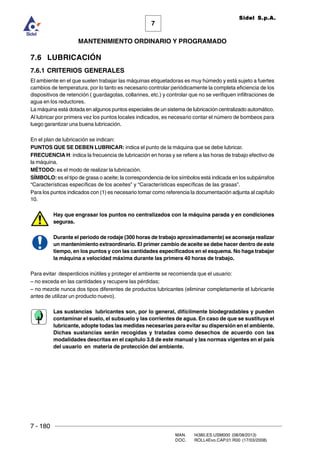 7 - 180
MAN. I4380.ES.USM000 (08/08/2013)
DOC. ROLL4Evo.CAP.01.R00 (17/03/2008)
7
MANTENIMIENTO ORDINARIO Y PROGRAMADO
Sidel S.p.A.
7.6 LUBRICACIÓN
7.6.1 CRITERIOS GENERALES
El ambiente en el que suelen trabajar las máquinas etiquetadoras es muy húmedo y está sujeto a fuertes
cambios de temperatura, por lo tanto es necesario controlar periódicamente la completa eficiencia de los
dispositivos de retención ( guardagotas, collarines, etc.) y controlar que no se verifiquen infiltraciones de
agua en los reductores.
La máquina está dotada en algunos puntos especiales de un sistema de lubricación centralizado automático.
Al lubricar por primera vez los puntos locales indicados, es necesario contar el número de bombeos para
luego garantizar una buena lubricación.
En el plan de lubricación se indican:
PUNTOS QUE SE DEBEN LUBRICAR: indica el punto de la máquina que se debe lubricar.
FRECUENCIA H: indica la frecuencia de lubricación en horas y se refiere a las horas de trabajo efectivo de
la máquina.
MÉTODO: es el modo de realizar la lubricación.
SÍMBOLO: es el tipo de grasa o aceite; la correspondencia de los símbolos está indicada en los subpárrafos
“Características específicas de los aceites” y “Características específicas de las grasas”.
Para los puntos indicados con (1) es necesario tomar como referencia la documentación adjunta al capítulo
10.
Hay que engrasar los puntos no centralizados con la máquina parada y en condiciones
seguras.
Durante el periodo de rodaje (300 horas de trabajo aproximadamente) se aconseja realizar
un mantenimiento extraordinario. El primer cambio de aceite se debe hacer dentro de este
tiempo, en los puntos y con las cantidades especificados en el esquema. No haga trabajar
la máquina a velocidad máxima durante las primera 40 horas de trabajo.
Para evitar desperdicios inútiles y proteger el ambiente se recomienda que el usuario:
– no exceda en las cantidades y recupere las pérdidas;
– no mezcle nunca dos tipos diferentes de productos lubricantes (eliminar completamente el lubricante
antes de utilizar un producto nuevo).
Las sustancias lubricantes son, por lo general, difícilmente biodegradables y pueden
contaminar el suelo, el subsuelo y las corrientes de agua. En caso de que se sustituya el
lubricante, adopte todas las medidas necesarias para evitar su dispersión en el ambiente.
Dichas sustancias serán recogidas y tratadas como desechos de acuerdo con las
modalidades descritas en el capítulo 3.8 de este manual y las normas vigentes en el país
del usuario en materia de protección del ambiente.
 