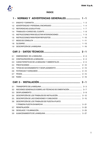 Sidel S.p.A.
ÍNDICE
I
1 - NORMAS Y ADVERTENCIAS GENERALES ..................... 1 - 1
1.1 ENSAYO Y GARANTÍA ...................................................................................................... 1 - 3
1.2 ADVERTENCIAS Y PERSONAL ENCARGADO ................................................................. 1 - 4
1.3 REFERENCIAS LEGISLATIVAS ........................................................................................ 1 - 7
1.4 TRABAJOS A CARGO DEL CLIENTE................................................................................ 1 - 8
1.5 INSTRUCCIONES PARASOLICITAR INTERVENCIONES.................................................. 1 - 9
1.6 INSTRUCCIONES PARAPEDIR REPUESTOS ................................................................ 1 - 10
1.7 MODO DE CONSULTA ..................................................................................................... 1 - 11
1.8 GLOSARIO ....................................................................................................................... 1 - 13
1.9 DESCRIPCIÓN DE LA MÁQUINA .................................................................................... 1 - 16
CAP. 2 - DATOS TÉCNICOS ....................................................... 2 - 1
2.1 DIMENSIONES DE LA MÁQUINA..................................................................................... 2 - 3
2.2 CONFIGURACIÓN DE LA MÁQUINA ................................................................................. 2 - 4
2.3 CARACTERÍSTICAS DE LA MÁQUINA Y AMBIENTALES ................................................ 2 - 5
2.4 PRESTACIONES ........................................................................................................... 2 - 12
2.5 TIPOS DE ACCIONAMIENTO Y DESPLAZAMIENTO ..................................................... 2 - 13
2.6 POTENCIAS Y CONSUMOS ............................................................................................ 2 - 14
2.7 PESOS ............................................................................................................................. 2 - 15
2.8 RUIDO .............................................................................................................................. 2 - 16
CAP. 3 - INSTALACIÓN .............................................................. 3 - 1
3.1 TRANSPORTE DE LA MÁQUINA....................................................................................... 3 - 3
3.2 NOCIONES GENERALES SOBRE LAS TÉCNICAS DE CIMENTACIÓN ........................... 3 - 7
3.3 DESPLAZAMIENTO ........................................................................................................... 3 - 8
3.4 DESCRIPCIÓN DE LOS TRABAJOS DE INSTALACIÓN ................................................. 3 - 12
3.5 DESCRIPCIÓN DE LAS CONEXIONES Y CABLEADOS ................................................. 3 - 15
3.6 DESCRIPCIÓN DE LOS TRABAJOS DE PUESTAA PUNTO
Y PRIMERA PUESTA EN MARCHA ................................................................................. 3 - 21
3.7 REINSTALACIÓN ............................................................................................................. 3 - 22
3.8 DESGUACE Y ELIMINACIÓN.......................................................................................... 3 - 23
3.9 ALMACENAMIENTO DE LAMÁQUINA ............................................................................ 3 - 27
 
