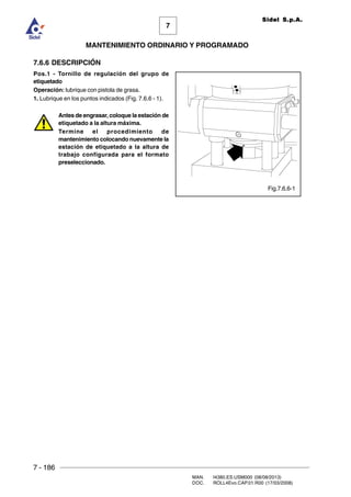 7 - 186
MAN. I4380.ES.USM000 (08/08/2013)
DOC. ROLL4Evo.CAP.01.R00 (17/03/2008)
7
MANTENIMIENTO ORDINARIO Y PROGRAMADO
Sidel S.p.A.
Fig.7.6.6-1
7.6.6 DESCRIPCIÓN
Pos.1 - Tornillo de regulación del grupo de
etiquetado
Operación: lubrique con pistola de grasa.
1. Lubrique en los puntos indicados (Fig. 7.6.6 - 1).
Antes de engrasar, coloque la estación de
etiquetado a la altura máxima.
Termine el procedimiento de
mantenimiento colocando nuevamente la
estación de etiquetado a la altura de
trabajo configurada para el formato
preseleccionado.
 