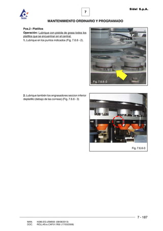7 - 187
7
MANTENIMIENTO ORDINARIO Y PROGRAMADO
MAN. I4380.ES.USM000 (08/08/2013)
DOC. ROLL4Evo.CAP.01.R00 (17/03/2008)
Sidel S.p.A.
Pos.2 - Platillos
Operación: Lubrique con pistola de grasa todos los
platillos que se encuentran en el central.
1. Lubrique en los puntos indicados (Fig. 7.6.6 - 2).
2. Lubrique también los engrasadores seccion inferior
deplatillo (debajo de las correas) (Fig. 7.6.6 - 3)
Fig. 7.6.6-3
Fig. 7.6.6 -2
 