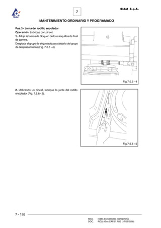 7 - 188
MAN. I4380.ES.USM000 (08/08/2013)
DOC. ROLL4Evo.CAP.01.R00 (17/03/2008)
7
MANTENIMIENTO ORDINARIO Y PROGRAMADO
Sidel S.p.A.
Pos.3 - Junta del rodillo encolador
Operación: Lubrique con pincel.
1. Afloje la tuerca de bloqueo de los casquillos de final
de carrera.
Desplace el grupo de etiquetado para alejarlo del grupo
de desplazamiento (Fig. 7.6.6 - 4).
2. Utilizando un pincel, lubrique la junta del rodillo
encolador (Fig. 7.6.6 - 5).
Fig.7.6.6 - 4
Fig.7.6.6 - 5
 