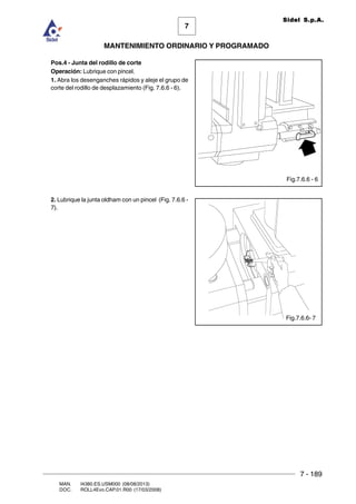 7 - 189
7
MANTENIMIENTO ORDINARIO Y PROGRAMADO
MAN. I4380.ES.USM000 (08/08/2013)
DOC. ROLL4Evo.CAP.01.R00 (17/03/2008)
Sidel S.p.A.
Pos.4 - Junta del rodillo de corte
Operación: Lubrique con pincel.
1. Abra los desenganches rápidos y aleje el grupo de
corte del rodillo de desplazamiento (Fig. 7.6.6 - 6).
2. Lubrique la junta oldham con un pincel (Fig. 7.6.6 -
7).
Fig.7.6.6 - 6
Fig.7.6.6- 7
 