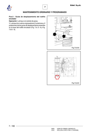 7 - 190
MAN. I4380.ES.USM000 (08/08/2013)
DOC. ROLL4Evo.CAP.01.R00 (17/03/2008)
7
MANTENIMIENTO ORDINARIO Y PROGRAMADO
Sidel S.p.A.
Pos.5 - Guías de desplazamiento del rodillo
encolador
Operación: Lubrique con pistola de grasa.
1. Lubrique los cuatros engrasadores (2 anteriores y 2
posteriores) de las guías de desplazamiento presentes
en la base del rodillo encolador (Fig. 7.6 .6 - 8 y Fig.
7.6.6 - 9).
Fig.7.6.6-8
Fig.7.6.6-9
 