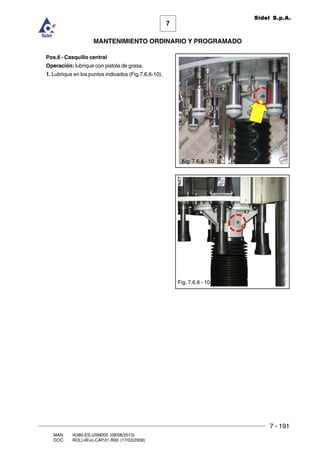 7 - 191
7
MANTENIMIENTO ORDINARIO Y PROGRAMADO
MAN. I4380.ES.USM000 (08/08/2013)
DOC. ROLL4Evo.CAP.01.R00 (17/03/2008)
Sidel S.p.A.
Pos.6 - Casquillo central
Operación: lubrique con pistola de grasa.
1. Lubrique en los puntos indicados (Fig.7.6.6-10).
Fig. 7.6.6 - 10
Fig. 7.6.6 - 10
 