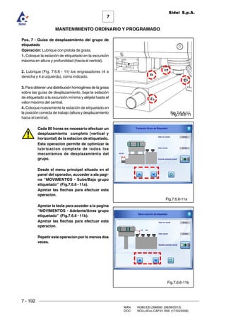 7 - 192
MAN. I4380.ES.USM000 (08/08/2013)
DOC. ROLL4Evo.CAP.01.R00 (17/03/2008)
7
MANTENIMIENTO ORDINARIO Y PROGRAMADO
Sidel S.p.A.
Pos. 7 - Guías de desplazamiento del grupo de
etiquetado
Operación: Lubrique con pistola de grasa.
1. Coloque la estación de etiquetado en la excursión
máxima en altura y profundidad (hacia el central).
2. Lubrique (Fig. 7.6.6 - 11) los engrasadores (4 a
derecha y 4 a izquierda), como indicado.
3. Para obtener una distribución homogénea de la grasa
sobre las guías de desplazamiento, baje la estación
de etiquetado a la excursión mínima y aléjela hasta el
valor máximo del central.
4. Coloque nuevamente la estación de etiquetado en
la posición correcta de trabajo (altura y desplazamiento
hacia el central).
Cada 80 horas es necesario efectuar un
desplazamiento completo (vertical y
horizontal) de la estacion de etiquetado.
Esta operacion permite de optimizar la
lubricacion completa de todos los
mecanismos de desplazamiento del
grupo.
Desde el menu principal situado en el
panel del operador, accceder a ala pagi-
na “MOVIMENTOS - Sube/Baja grupo
etiquetado” (Fig.7.6.6 - 11a).
Apretar las flechas para efectuar esta
operacion.
Apretar la tecla para acceder a la pagina
“MOVIMENTOS - Adelante/Atras grupo
etiquetado” (Fig.7.6.6 - 11b).
Apretar las flechas para efectuar esta
operacion.
Repetir esta operacion por lo menos dos
veces.
Fig.7.6.6-11Fig.7.6.6-11
Fig.7.6.6-11a
Fig.7.6.6-11b
 