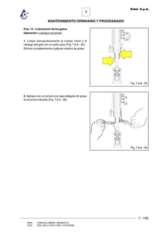 7 - 195
7
MANTENIMIENTO ORDINARIO Y PROGRAMADO
MAN. I4380.ES.USM000 (08/08/2013)
DOC. ROLL4Evo.CAP.01.R00 (17/03/2008)
Sidel S.p.A.
Pos. 12 - Lubricación de los gatos
Operación: Lubrique con pincel.
1. Limpie escrupulosamente el cuerpo móvil y el
vástago del gato con un paño seco (Fig. 7.6.6 - 35).
Elimine completamente cualquier residuo de grasa.
2. Aplique con un pincel una capa delgada de grasa
en el punto indicado (Fig. 7.6.6 - 36).
Fig. 7.6.6 - 36
Fig. 7.6.6 - 35
 