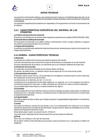 2 - 7
MAN. I4390.ES.USM000 (10/09/2013)
DOC. ROLL4Evo.CAP.01.R00 (17/03/2008)
DATOS TÉCNICOS
2
Sidel S.p.A.
Las garantías contractuales relativas a las prestaciones de la máquina y la fiabilidad dependen del uso de
materiales que respondan a las ESPECIFICACIONES TÉCNICAS PARALAAPLICACIÓN DE ETIQUETAS
CON BOBINA.
Las siguientes especificaciones deberán ser respetadas a fin de garantizar el correcto funcionamiento de
la máquina.
2.3.3 CARACTERÍSTICAS ESPECÍFICAS DEL MATERIAL DE LAS
ETIQUETAS
a) Criterios de buena técnica industrial
El producto suministrado por el impresor debe respetar los parámetros de calidad (UNI EN ISO 9001:2000.
b) Características estéticas/funcionales
En el producto suministrado no se deben verificar: perforaciones, cortes, arrugas, dobleces o cualquier
otro defecto que pueda perjudicar el uso correcto.
c) Cargas electroestáticas
La película ha sido fabricada adoptando todas las precauciones necesarias para reducir la acumulación de
cargas electroestáticas.
2.3.4 BOBINA - CARACTERÍSTICAS TÉCNICAS
a) Bobinado
La película se enrollará de tal manera que evitará la apertura del mandril.
La tensión de bobinado será constante a lo largo de la banda para no perjudicar el uso del material.
Durante el desbobinado de la bobina, es importante que no se verifiquen dobleces de ningún tipo.
b) Alineación de los bordes
Los cabezales (superficies laterales) de las bobinas deben ser llanos.
Se admite, de todas formas, un saliente máximo de las espira de 2-3 mm cerca de las juntas.
c) Características del mandril
El diámetro interno es de 152 mm.. El mandril debe ser homogéneo y resistente para no sufrir ningún tipo
de modificación durante el uso de la bobina.
Las tolerancias en el diámetro son del –0 +2,5 mm.
La tolerancia en la longitud del mandril debe hallarse en un rango de +2 a +4 mm respecto a la anchura
nominal de la película; en todo caso, no debe sobresalir por más de 3 mm sobre uno de los cabezales.
Los mandriles deben estar limpios y no deben presentar olor alguno.
d) Conicidad
La bobina debe tener el mismo diámetro externo en los dos costados opuestos o debe existir una diferencia
máxima de 5 mm o, de todas maneras, una deferencia que no obstruya el funcionamiento o comprometa
la calidad del laminado final.
e) Irregularidades
Las bobinas deben ser lisas, es decir que no deben presentar ni irregularidades longitudinales ni hundimientos
transversales.
f) Juntas
Las juntas se efectúan uniendo los dos bordes a ras o con sobreposición de modo que no se rompan
durante las operaciones normales de transformación; de igual manera, deben ser señaladas con una cinta
adhesiva transparente resistente al calor.
Éstas deben poder resistir una tracción de 20 –25 N/mm2
.
Las juntas serán realizadas de tal manera para evitar que las espiras se adhieran.
g) Corte
Será neto y sin residuos u otro tipo de impurezas.
No se deben verificar cortes laterales que provoquen rupturas durante el uso, y las espiras no deben ser
pegajosas.
 
