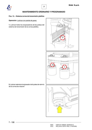 7 - 196
MAN. I4380.ES.USM000 (08/08/2013)
DOC. ROLL4Evo.CAP.01.R00 (17/03/2008)
7
MANTENIMIENTO ORDINARIO Y PROGRAMADO
Sidel S.p.A.
Pos. 13. – Sistema correa de transmisión platillos
Operación: Lubricar con pistola de grasa.
1. Lubricar todos los engrasadores de las poleas del
sistema de transmisión de la correa platillos.
2. Lubricar además el engrasador de la polea de reenvío
de la correa de rotación
 