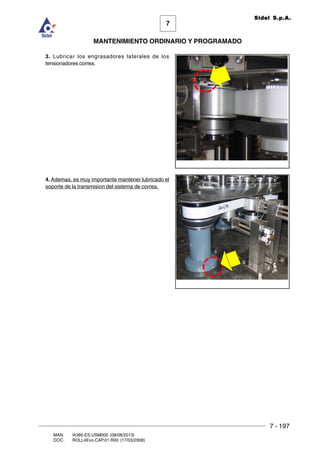 7 - 197
7
MANTENIMIENTO ORDINARIO Y PROGRAMADO
MAN. I4380.ES.USM000 (08/08/2013)
DOC. ROLL4Evo.CAP.01.R00 (17/03/2008)
Sidel S.p.A.
3. Lubricar los engrasadores laterales de los
tensionadores correa.
4. Ademas, es muy importante mantener lubricado el
soporte de la transmision del sistema de correa.
 