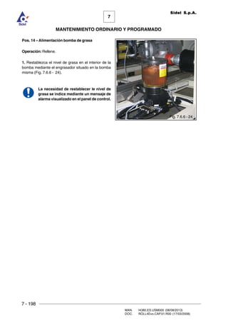 7 - 198
MAN. I4380.ES.USM000 (08/08/2013)
DOC. ROLL4Evo.CAP.01.R00 (17/03/2008)
7
MANTENIMIENTO ORDINARIO Y PROGRAMADO
Sidel S.p.A.
Pos. 14 – Alimentación bomba de grasa
Operación: Rellene.
1. Restablezca el nivel de grasa en el interior de la
bomba mediante el engrasador situado en la bomba
misma (Fig. 7.6.6 - 24).
La necesidad de restablecer le nivel de
grasa se indica mediante un mensaje de
alarma visualizado en el panel de control.
Fig. 7.6.6 - 24
 