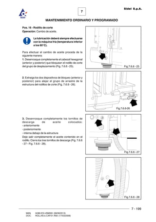 7 - 199
7
MANTENIMIENTO ORDINARIO Y PROGRAMADO
MAN. I4380.ES.USM000 (08/08/2013)
DOC. ROLL4Evo.CAP.01.R00 (17/03/2008)
Sidel S.p.A.
Pos. 16 - Rodillo de corte
Operación: Cambio de aceite.
La lubricación deberá siempre efectuarse
con la máquina fría (temperatura inferior
a los 60°C).
Para efectuar el cambio de aceite proceda de la
siguiente manera:
1. Desenrosque completamente el cabezal hexagonal
(anterior y posterior) que bloquean el rodillo de corte
del grupo de desplazamiento (Fig. 7.6.6 - 25).
2. Extraiga los dos dispositivos de bloqueo (anterior y
posterior) para alejar el grupo de arrastre de la
estructura del rodillos de corte (Fig. 7.6.6 - 26).
3. Desenrosque completamente los tornillos de
descarga de aceite colocados:
- anteriormente
- posteriormente
- interna debajo de la estructura
Deje salir completamente el aceite contenido en el
rodillo. Cierre los tres tornillos de descarga (Fig. 7.6.6
- 27 - Fig. 7.6.6 - 28).
Fig.7.6.6 - 25
Fig.7.6.6 - 27
Fig.7.6.6 - 28
Fig.7.6.6-26
 