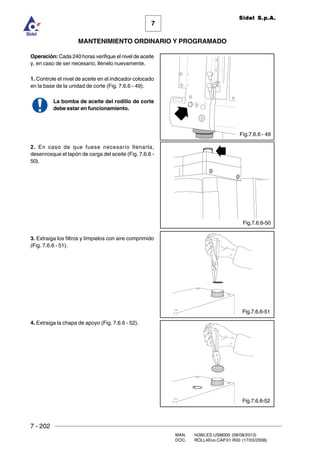 7 - 202
MAN. I4380.ES.USM000 (08/08/2013)
DOC. ROLL4Evo.CAP.01.R00 (17/03/2008)
7
MANTENIMIENTO ORDINARIO Y PROGRAMADO
Sidel S.p.A.
Operación: Cada 240 horas verifique el nivel de aceite
y, en caso de ser necesario, llénelo nuevamente.
1. Controle el nivel de aceite en el indicador colocado
en la base de la unidad de corte (Fig. 7.6.6 - 49).
La bomba de aceite del rodillo de corte
debe estar en funcionamiento.
2. En caso de que fuese necesario llenarla,
desenrosque el tapón de carga del aceite (Fig. 7.6.6 -
50).
3. Extraiga los filtros y límpielos con aire comprimido
(Fig. 7.6.6 - 51).
4. Extraiga la chapa de apoyo (Fig. 7.6.6 - 52).
Fig.7.6.6 - 49
Fig.7.6.6-50
Fig.7.6.6-51
Fig.7.6.6-52
 
