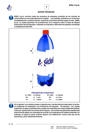 2 - 8
MAN. I4390.ES.USM000 (10/09/2013)
DOC. ROLL4Evo.CAP.01.R00 (17/03/2008)
DATOS TÉCNICOS
2
Sidel S.p.A.
SIDEL S.p.A. controla todas las muestras de etiquetas recibidas de los clientes de
conformidad con las especificaciones citadas. Los posibles problemas se comunican
inmediatamente a nuestros clientes, sugiriendo soluciones distintas según el caso. SIDEL
S.p.A. no puede garantizar las prestaciones de la máquina sobre la base de dibujos
preliminares de las etiquetas o etiquetas no impresas o diferentes de aquellas controladas
y aceptadas previamente.
Por lo general, una máquina sujeta a regulaciones y mantenimientos adecuados no produ-
ce problemas de etiquetado. Los fenómenos de etiquetas “de bandera”, con rayado
superficial, arrugas y protuberancias, pueden ser originados por la baja calidad del material,
o bien por operaciones incorrectas de la máquina. Las condiciones generales establecidas
anteriormente deben ser evaluadas de acuerdo a los estándares de calidad existentes, sin
embargo, en algunos casos, podrían requerir una redefinición, mucho más real, de las
tolerancias y de la calidad del material.
PRECISIÓN DEL ETIQUETADO
A = 95% +/- 0,5mm B = 95% +/- 0,5mm
4% +/- 1 mm 4% +/-1 mm
1% +/- 1,5mm 1% +/-1,5mm
B
A
 