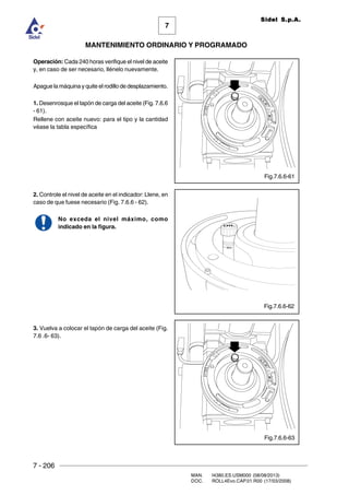 7 - 206
MAN. I4380.ES.USM000 (08/08/2013)
DOC. ROLL4Evo.CAP.01.R00 (17/03/2008)
7
MANTENIMIENTO ORDINARIO Y PROGRAMADO
Sidel S.p.A.
Operación: Cada 240 horas verifique el nivel de aceite
y, en caso de ser necesario, llénelo nuevamente.
Apague la máquina y quite el rodillo de desplazamiento.
1. Desenrosque el tapón de carga del aceite (Fig. 7.6.6
- 61).
Rellene con aceite nuevo: para el tipo y la cantidad
véase la tabla específica
2. Controle el nivel de aceite en el indicador: Llene, en
caso de que fuese necesario (Fig. 7.6.6 - 62).
No exceda el nivel máximo, como
indicado en la figura.
3. Vuelva a colocar el tapón de carga del aceite (Fig.
7.6 .6- 63).
Fig.7.6.6-62
Fig.7.6.6-61
Fig.7.6.6-63
 