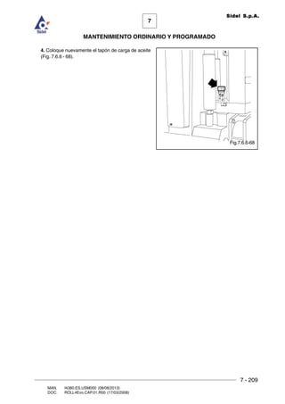 7 - 209
7
MANTENIMIENTO ORDINARIO Y PROGRAMADO
MAN. I4380.ES.USM000 (08/08/2013)
DOC. ROLL4Evo.CAP.01.R00 (17/03/2008)
Sidel S.p.A.
4. Coloque nuevamente el tapón de carga de aceite
(Fig. 7.6.6 - 68).
Fig.7.6.6-68
 