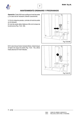 7 - 210
MAN. I4380.ES.USM000 (08/08/2013)
DOC. ROLL4Evo.CAP.01.R00 (17/03/2008)
7
MANTENIMIENTO ORDINARIO Y PROGRAMADO
Sidel S.p.A.
Operación: Cada 240 horas verifique el nivel de aceite
y, en caso de ser necesario, llénelo nuevamente.
1. Con la máquina parada, controle el nivel de aceite
en el indicador.
El nivel de aceite debe hallarse al filo con la base de
la estructura (Fig. 7.6.6 - 69).
2. En caso de que fuese necesario llenar, desenrosque
el tapón de carga de aceite (Fig. 7.6.6 - 70) y llene
hasta alcanzar el nivel indicado.
Fig.7.6.6-69
Fig.7.6.6-70
 
