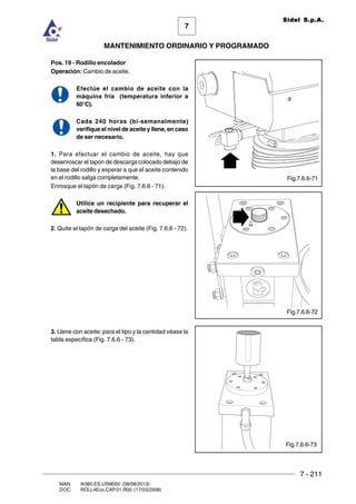 7 - 211
7
MANTENIMIENTO ORDINARIO Y PROGRAMADO
MAN. I4380.ES.USM000 (08/08/2013)
DOC. ROLL4Evo.CAP.01.R00 (17/03/2008)
Sidel S.p.A.
Pos. 19 - Rodillo encolador
Operación: Cambio de aceite.
Efectúe el cambio de aceite con la
máquina fría (temperatura inferior a
60°C).
Cada 240 horas (bi-semanalmente)
verifique el nivel de aceite y llene, en caso
de ser necesario.
1. Para efectuar el cambio de aceite, hay que
desenroscar el tapón de descarga colocado debajo de
la base del rodillo y esperar a que el aceite contenido
en el rodillo salga completamente.
Enrosque el tapón de carga (Fig. 7.6.6 - 71).
Utilice un recipiente para recuperar el
aceite desechado.
2. Quite el tapón de carga del aceite (Fig. 7.6.6 - 72).
3. Llene con aceite: para el tipo y la cantidad véase la
tabla específica (Fig. 7.6.6 - 73).
Fig.7.6.6-72
Fig.7.6.6-71
Fig.7.6.6-73
 